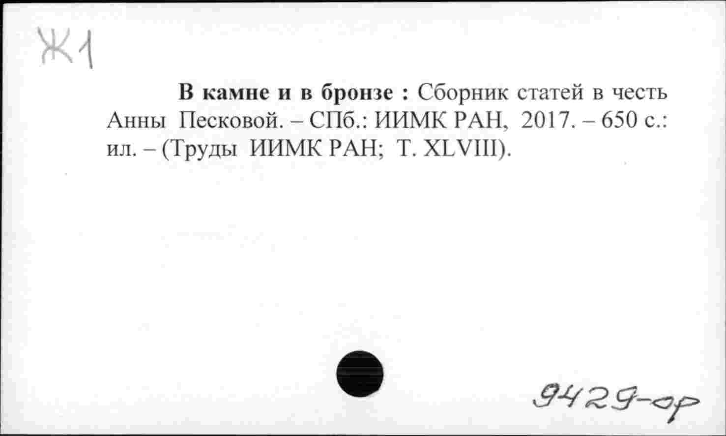 ﻿В камне и в бронзе : Сборник статей в честь Анны Песковой. - СПб.: ИИМК РАН, 2017. - 650 с.: ил. - (Труды ИИМК РАН; T. XLVIII).